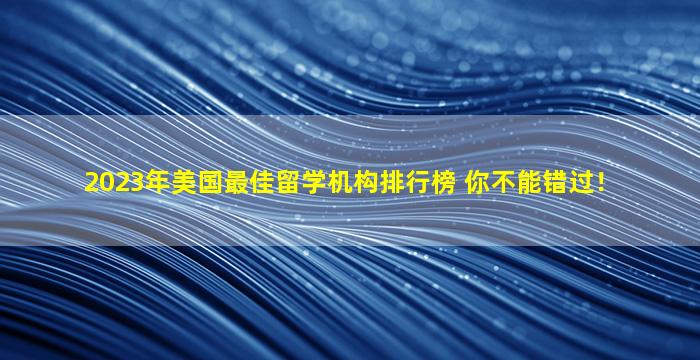 2023年美国最佳留学机构排行榜 你不能错过！